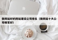 做网站好的网站建设公司排名（做网站十大公司哪家好）